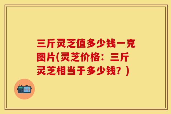 三斤灵芝值多少钱一克图片(灵芝价格：三斤灵芝相当于多少钱？)