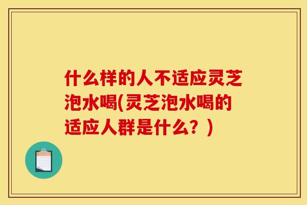什么样的人不适应灵芝泡水喝(灵芝泡水喝的适应人群是什么?) 什么样的人不适应灵芝泡水喝(灵芝泡水喝的适应人群是什么?)