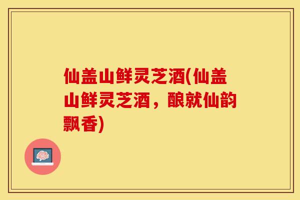 仙盖山鲜灵芝酒(仙盖山鲜灵芝酒，酿就仙韵飘香)