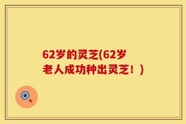 62岁的灵芝(62岁老人成功种出灵芝！)