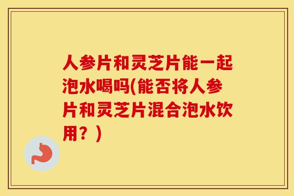 人参片和灵芝片能一起泡水喝吗(能否将人参片和灵芝片混合泡水饮用？)