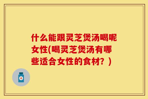 什么能跟灵芝煲汤喝呢女性(喝灵芝煲汤有哪些适合女性的食材？)