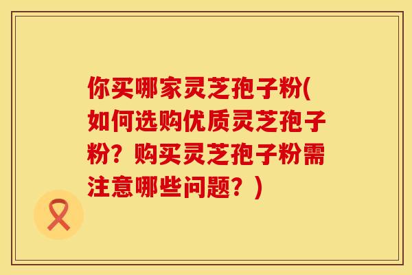 你买哪家灵芝孢子粉(如何选购优质灵芝孢子粉？购买灵芝孢子粉需注意哪些问题？)