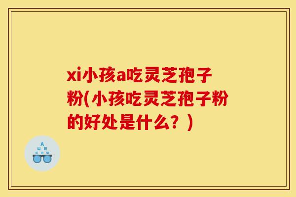 xi小孩a吃灵芝孢子粉(小孩吃灵芝孢子粉的好处是什么？)
