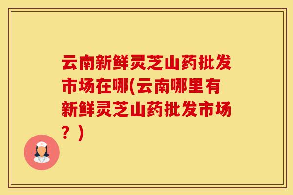 云南新鲜灵芝山药批发市场在哪(云南哪里有新鲜灵芝山药批发市场？)