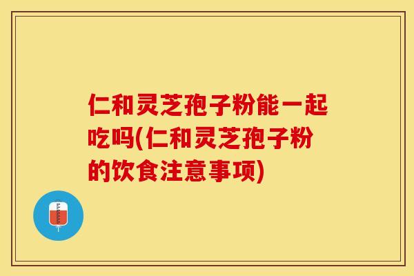 仁和灵芝孢子粉能一起吃吗(仁和灵芝孢子粉的饮食注意事项)