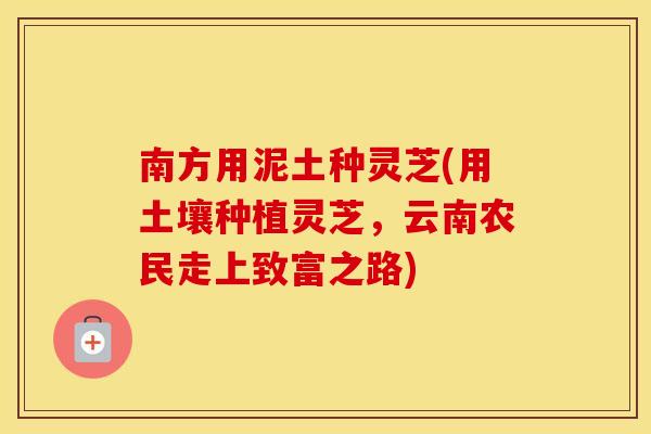 南方用泥土种灵芝(用土壤种植灵芝，云南农民走上致富之路)