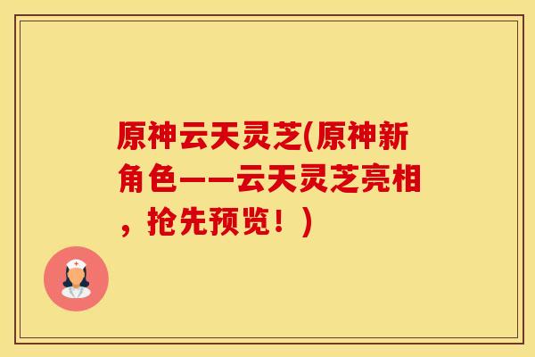 原神云天灵芝(原神新角色——云天灵芝亮相，抢先预览！)