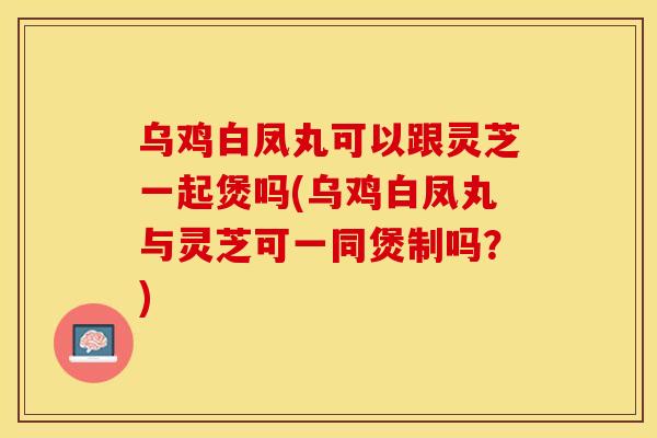 乌鸡白凤丸可以跟灵芝一起煲吗(乌鸡白凤丸与灵芝可一同煲制吗？)