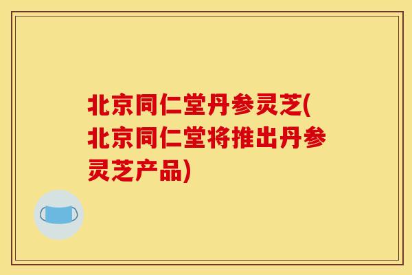 北京同仁堂丹参灵芝(北京同仁堂将推出丹参灵芝产品)