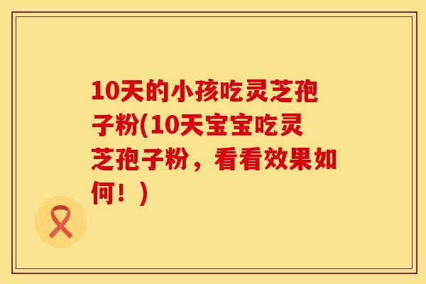 10天的小孩吃灵芝孢子粉(10天宝宝吃灵芝孢子粉，看看效果如何！)