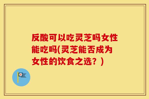 反酸可以吃灵芝吗女性能吃吗(灵芝能否成为女性的饮食之选？)