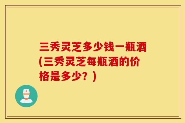 三秀灵芝多少钱一瓶酒(三秀灵芝每瓶酒的价格是多少？)