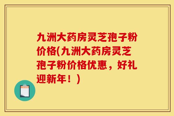 九洲大药房灵芝孢子粉价格(九洲大药房灵芝孢子粉价格优惠，好礼迎新年！)