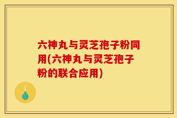 六神丸与灵芝孢子粉同用(六神丸与灵芝孢子粉的联合应用)