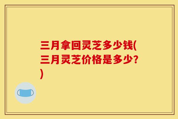 三月拿回灵芝多少钱(三月灵芝价格是多少？)