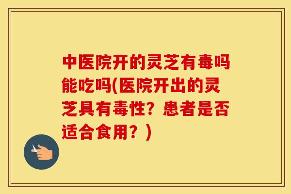 中医院开的灵芝有毒吗能吃吗(医院开出的灵芝具有毒性？患者是否适合食用？)