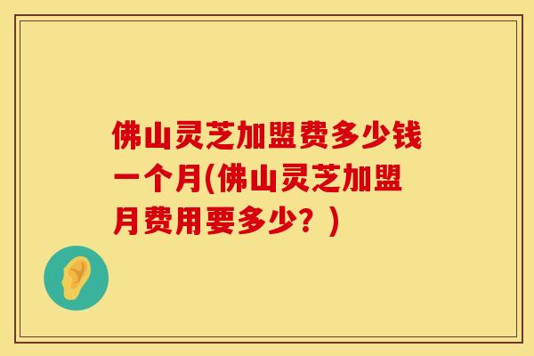 佛山灵芝加盟费多少钱一个月(佛山灵芝加盟月费用要多少？)