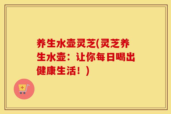 养生水壶灵芝(灵芝养生水壶：让你每日喝出健康生活！)