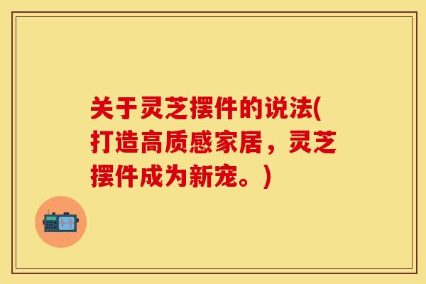 关于灵芝摆件的说法(打造高质感家居，灵芝摆件成为新宠。)