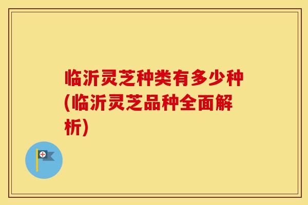 临沂灵芝种类有多少种(临沂灵芝品种全面解析)