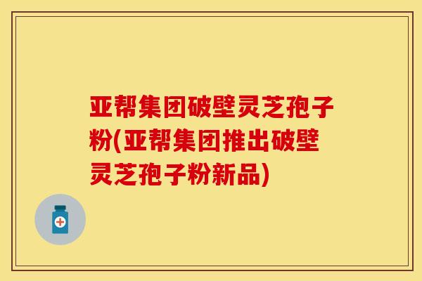 亚帮集团破壁灵芝孢子粉(亚帮集团推出破壁灵芝孢子粉新品)