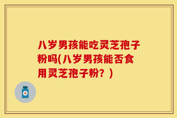 八岁男孩能吃灵芝孢子粉吗(八岁男孩能否食用灵芝孢子粉？)