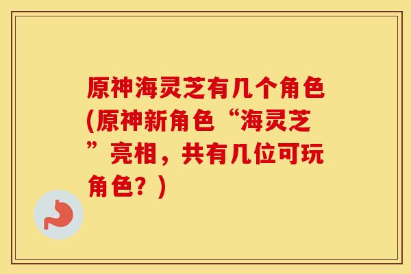 原神海灵芝有几个角色(原神新角色“海灵芝”亮相，共有几位可玩角色？)