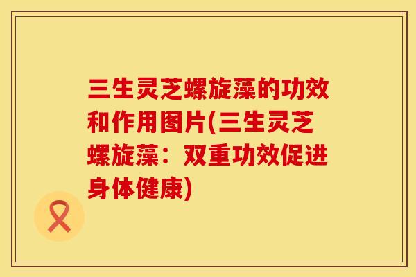 三生灵芝螺旋藻的功效和作用图片(三生灵芝螺旋藻：双重功效促进身体健康)