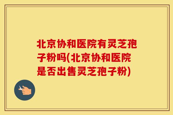 北京协和医院有灵芝孢子粉吗(北京协和医院是否出售灵芝孢子粉)