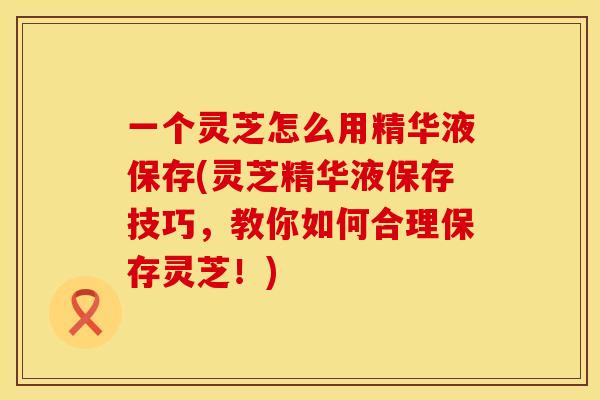 一个灵芝怎么用精华液保存(灵芝精华液保存技巧，教你如何合理保存灵芝！)