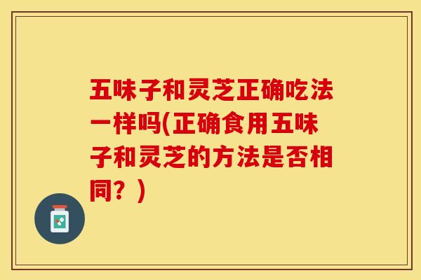 五味子和灵芝正确吃法一样吗(正确食用五味子和灵芝的方法是否相同?) 五味子和灵芝正确吃法一样吗(正确食用五味子和灵芝的方法是否相同?)