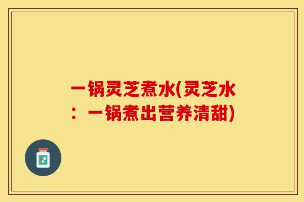 一锅灵芝煮水(灵芝水：一锅煮出营养清甜)
