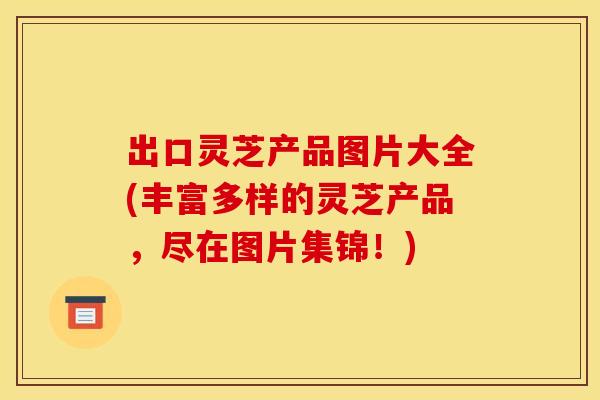 出口灵芝产品图片大全(丰富多样的灵芝产品，尽在图片集锦！)