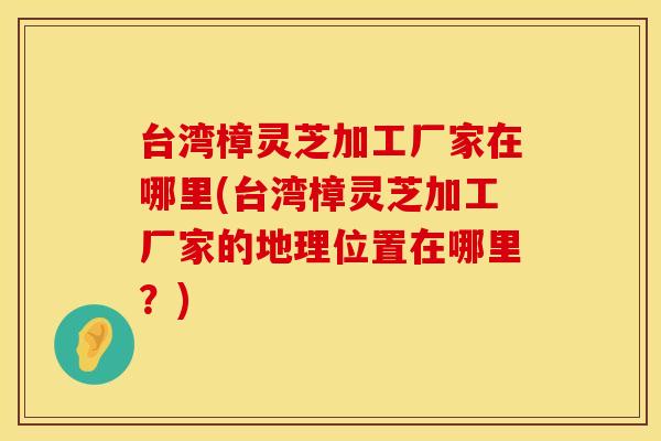 台湾樟灵芝加工厂家在哪里(台湾樟灵芝加工厂家的地理位置在哪里？)