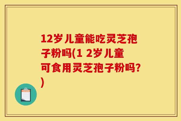 12岁儿童能吃灵芝孢子粉吗(1 2岁儿童可食用灵芝孢子粉吗？)
