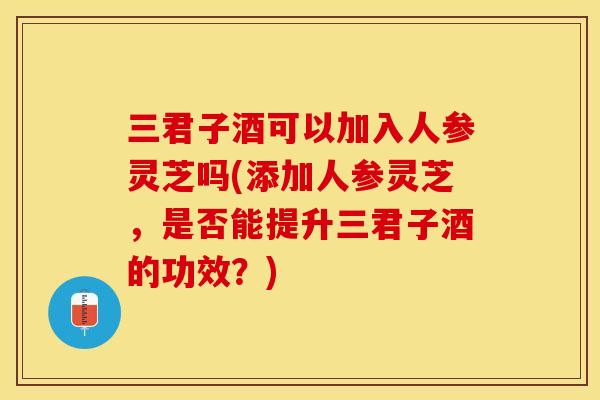 三君子酒可以加入人参灵芝吗(添加人参灵芝，是否能提升三君子酒的功效？)