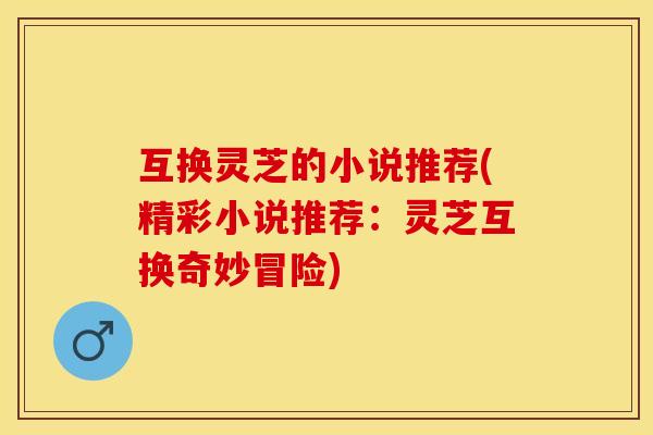 互换灵芝的小说推荐(精彩小说推荐：灵芝互换奇妙冒险)