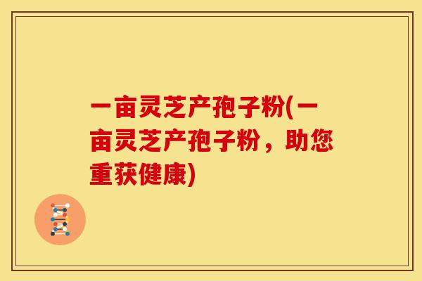 一亩灵芝产孢子粉(一亩灵芝产孢子粉，助您重获健康)