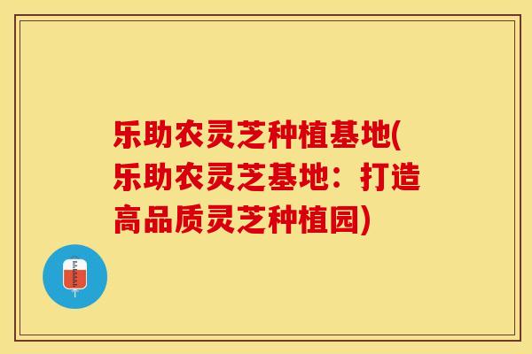 乐助农灵芝种植基地(乐助农灵芝基地：打造高品质灵芝种植园)