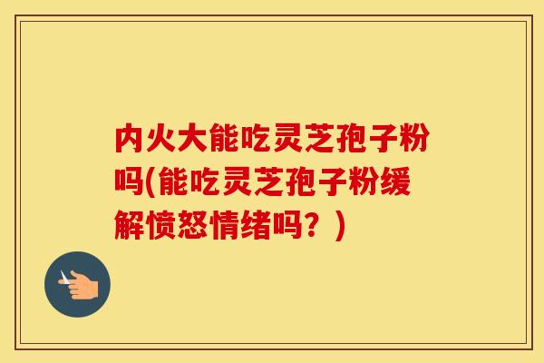 内火大能吃灵芝孢子粉吗(能吃灵芝孢子粉缓解愤怒情绪吗？)