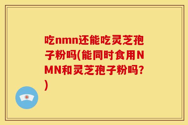 吃nmn还能吃灵芝孢子粉吗(能同时食用NMN和灵芝孢子粉吗？)