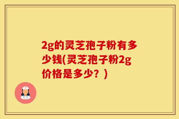 2g的灵芝孢子粉有多少钱(灵芝孢子粉2g价格是多少？)