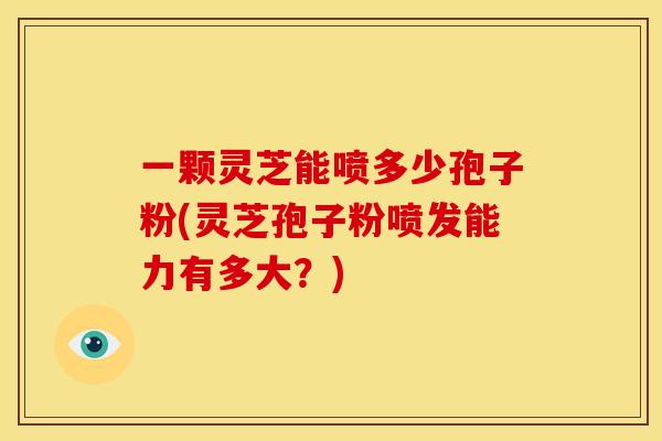 一颗灵芝能喷多少孢子粉(灵芝孢子粉喷发能力有多大？)