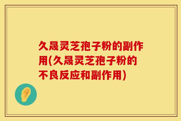 久晟灵芝孢子粉的副作用(久晟灵芝孢子粉的不良反应和副作用)