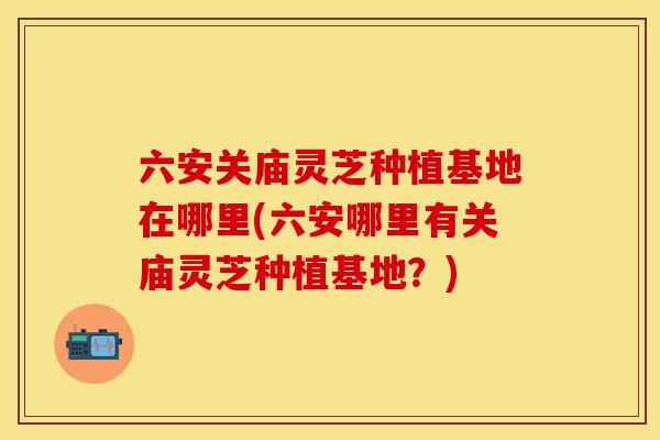 六安关庙灵芝种植基地在哪里(六安哪里有关庙灵芝种植基地？)