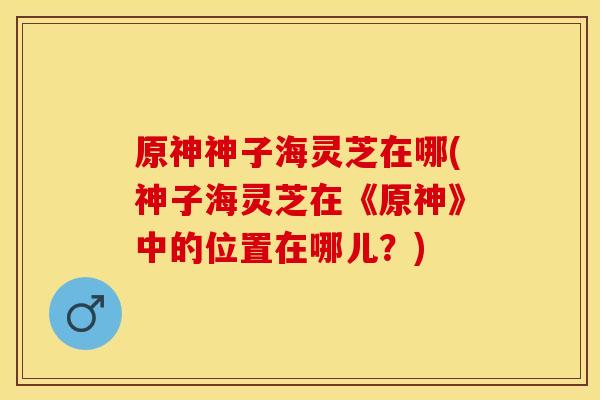 原神神子海灵芝在哪(神子海灵芝在《原神》中的位置在哪儿？)
