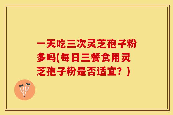 一天吃三次灵芝孢子粉多吗(每日三餐食用灵芝孢子粉是否适宜？)