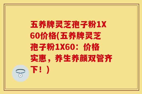 五养牌灵芝孢子粉1X60价格(五养牌灵芝孢子粉1X60：价格实惠，养生养颜双管齐下！)