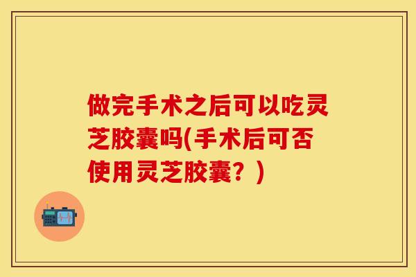 做完手术之后可以吃灵芝胶囊吗(手术后可否使用灵芝胶囊？)